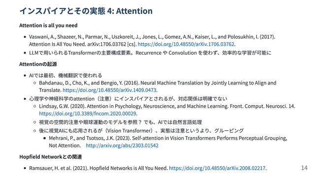 インスパイアとその実態 4: Attention
Attention is all you need
Vaswani, A., Shazeer, N., Parmar, N., Uszkoreit, J., Jones, L., Gomez, A.N., Kaiser, L., and Polosukhin, I. (2017).
Attention Is All You Need. arXiv:1706.03762 [cs]. https://doi.org/10.48550/arXiv.1706.03762.
LLMで用いられるTransformerの主要構成要素。Recurrence や Convolution を使わず、効率的な学習が可能に
Attentionの起源
AIでは最初、機械翻訳で使われる
Bahdanau, D., Cho, K., and Bengio, Y. (2016). Neural Machine Translation by Jointly Learning to Align and
Translate. https://doi.org/10.48550/arXiv.1409.0473.
心理学や神経科学のattention（注意）にインスパイアとされるが、対応関係は明確でない
Lindsay, G.W. (2020). Attention in Psychology, Neuroscience, and Machine Learning. Front. Comput. Neurosci. 14.
https://doi.org/10.3389/fncom.2020.00029.
視覚の空間的注意や眼球運動のモデルを参照？ でも、AIでは自然言語処理
後に視覚AIにも応用されるが（Vision Transformer）、実態は注意というより、グルーピング
Mehrani, P., and Tsotsos, J.K. (2023). Self-attention in Vision Transformers Performs Perceptual Grouping,
Not Attention.　http://arxiv.org/abs/2303.01542
Hopfield Networkとの関連
Ramsauer, H. et al. (2021). Hopfield Networks is All You Need. https://doi.org/10.48550/arXiv.2008.02217. 14
