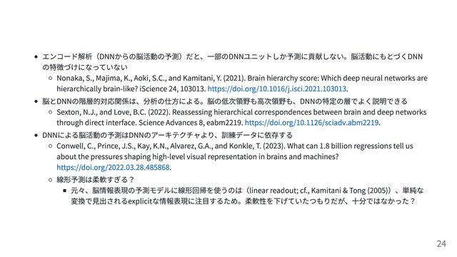 エンコード解析（DNNからの脳活動の予測）だと、一部のDNNユニットしか予測に貢献しない。脳活動にもとづくDNN
の特徴づけになっていない
Nonaka, S., Majima, K., Aoki, S.C., and Kamitani, Y. (2021). Brain hierarchy score: Which deep neural networks are
hierarchically brain-like? iScience 24, 103013. https://doi.org/10.1016/j.isci.2021.103013.
脳とDNNの階層的対応関係は、分析の仕方による。脳の低次領野も高次領野も、DNNの特定の層でよく説明できる
Sexton, N.J., and Love, B.C. (2022). Reassessing hierarchical correspondences between brain and deep networks
through direct interface. Science Advances 8, eabm2219. https://doi.org/10.1126/sciadv.abm2219.
DNNによる脳活動の予測はDNNのアーキテクチャより、訓練データに依存する
Conwell, C., Prince, J.S., Kay, K.N., Alvarez, G.A., and Konkle, T. (2023). What can 1.8 billion regressions tell us
about the pressures shaping high-level visual representation in brains and machines?
https://doi.org/2022.03.28.485868.
線形予測は柔軟すぎる？
元々、脳情報表現の予測モデルに線形回帰を使うのは（linear readout; cf., Kamitani & Tong (2005)）、単純な
変換で見出されるexplicitな情報表現に注目するため。柔軟性を下げていたつもりだが、十分ではなかった？
24
