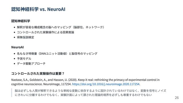 認知神経科学 vs. NeuroAI
認知神経科学
解釈が容易な構成概念の脳へのマッピング（脳部位、ネットワーク）
コントロールされた実験操作による因果推論
帰無仮説検定
NeuroAI
名もなき特徴量（DNNユニット活動値）と脳信号のマッピング
予測モデル
データ駆動アプローチ
コントロールされた実験操作は重要？
Nastase, S.A., Goldstein, A., and Hasson, U. (2020). Keep it real: rethinking the primacy of experimental control in
cognitive neuroscience. NeuroImage, 117254. https://doi.org/10.1016/j.neuroimage.2020.117254.
脳は必ずしも人間が解釈できるような単純な変数に依存するように設計されているわけではなく、変数を信号とノイズ
にきれいに分離するわけでもなく、実験計画によって課された理論的境界を必ずしも尊重するわけでもない 26
