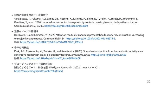 幻視の動きをロボットに外在化
Yanagisawa, T., Fukuma, R., Seymour, B., Hosomi, K., Kishima, H., Shimizu, T., Yokoi, H., Hirata, M., Yoshimine, T.,
Kamitani, Y., et al. (2016). Induced sensorimotor brain plasticity controls pain in phantom limb patients. Nature
Communications 7, 13209. https://doi.org/10.1038/ncomms13209.
注意イメージの再構成
Horikawa, T., and Kamitani, Y. (2022). Attention modulates neural representation to render reconstructions according
to subjective appearance. Commun Biol 5, 34. https://doi.org/10.1038/s42003-021-02975-5.
動画: https://youtu.be/iJAF8d7d9dc?si=YWYzMEP2M2_ZWhoJ
音声の再構成
Park, J.-Y., Tsukamoto, M., Tanaka, M., and Kamitani, Y. (2023). Sound reconstruction from human brain activity via a
generative model with brain-like auditory features. arXiv:2306.11629 http://arxiv.org/abs/2306.11629
動画: https://youtu.be/c1HsYbyJxIc?si=wW_kazX-SKP8dACP
デコーディングとアート活動の紹介
脳をくすぐるアート｜神谷之康（Yukiyasu Kamitani） (2022). note（ノート）.
https://note.com/ykamit/n/n0bf7b8517a8d.
32
