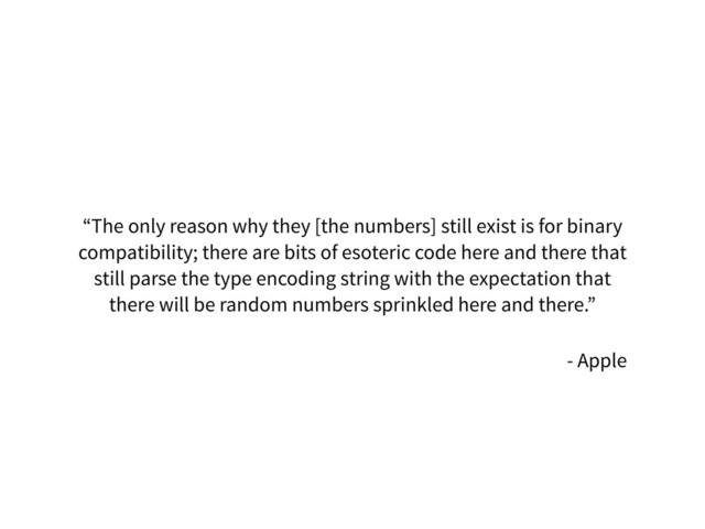 “The only reason why they [the numbers] still exist is for binary
compatibility; there are bits of esoteric code here and there that
still parse the type encoding string with the expectation that
there will be random numbers sprinkled here and there.”
- Apple
