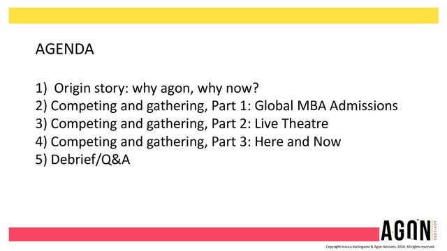 Copyright Jessica Burlingame & Agon Advisors, 2018. All rights reserved.
AGENDA
1) Origin story: why agon, why now?
2) Competing and gathering, Part 1: Global MBA Admissions
3) Competing and gathering, Part 2: Live Theatre
4) Competing and gathering, Part 3: Here and Now
5) Debrief/Q&A
