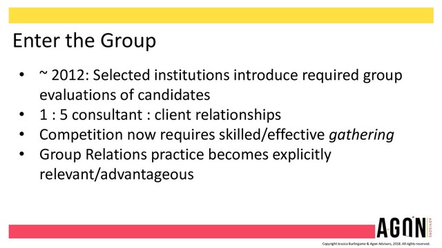 Copyright Jessica Burlingame & Agon Advisors, 2018. All rights reserved.
Enter the Group
• ~ 2012: Selected institutions introduce required group
evaluations of candidates
• 1 : 5 consultant : client relationships
• Competition now requires skilled/effective gathering
• Group Relations practice becomes explicitly
relevant/advantageous
