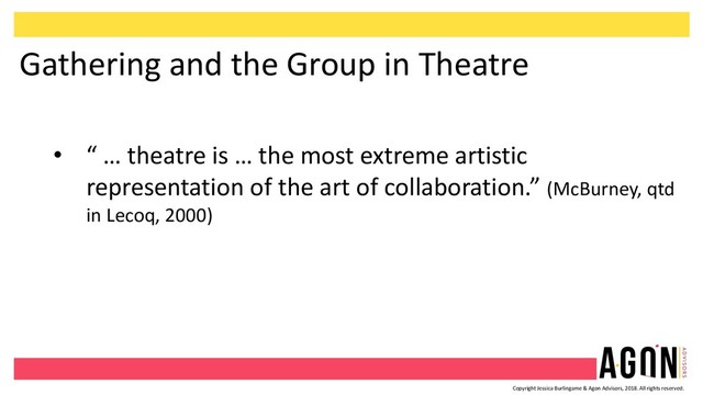 Copyright Jessica Burlingame & Agon Advisors, 2018. All rights reserved.
Gathering and the Group in Theatre
• “ … theatre is … the most extreme artistic
representation of the art of collaboration.” (McBurney, qtd
in Lecoq, 2000)
