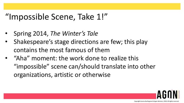 Copyright Jessica Burlingame & Agon Advisors, 2018. All rights reserved.
“Impossible Scene, Take 1!”
• Spring 2014, The Winter’s Tale
• Shakespeare’s stage directions are few; this play
contains the most famous of them
• “Aha” moment: the work done to realize this
“impossible” scene can/should translate into other
organizations, artistic or otherwise
