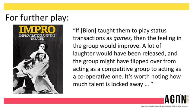 Copyright Jessica Burlingame & Agon Advisors, 2018. All rights reserved.
For further play:
“If [Bion] taught them to play status
transactions as games, then the feeling in
the group would improve. A lot of
laughter would have been released, and
the group might have flipped over from
acting as a competitive group to acting as
a co-operative one. It’s worth noting how
much talent is locked away … “
