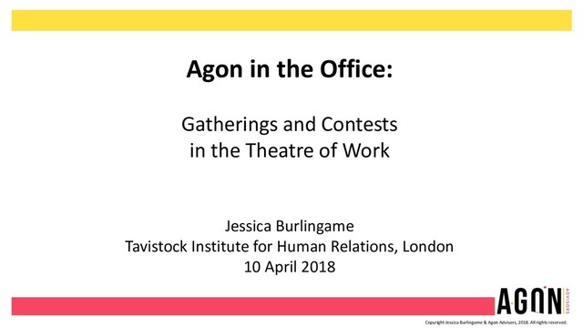 Copyright Jessica Burlingame & Agon Advisors, 2018. All rights reserved.
Agon in the Office:
Gatherings and Contests
in the Theatre of Work
Jessica Burlingame
Tavistock Institute for Human Relations, London
10 April 2018
