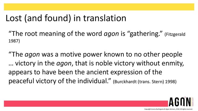 Copyright Jessica Burlingame & Agon Advisors, 2018. All rights reserved.
Lost (and found) in translation
“The root meaning of the word agon is “gathering.” (Fitzgerald
1987)
“The agon was a motive power known to no other people
… victory in the agon, that is noble victory without enmity,
appears to have been the ancient expression of the
peaceful victory of the individual.” (Burckhardt (trans. Stern) 1998)
