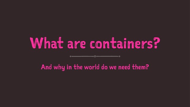 What are containers?
And why in the world do we need them?
