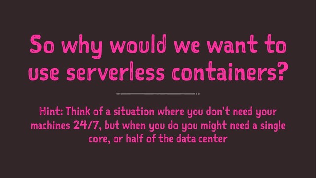 So why would we want to
use serverless containers?
Hint: Think of a situation where you don't need your
machines 24/7, but when you do you might need a single
core, or half of the data center
