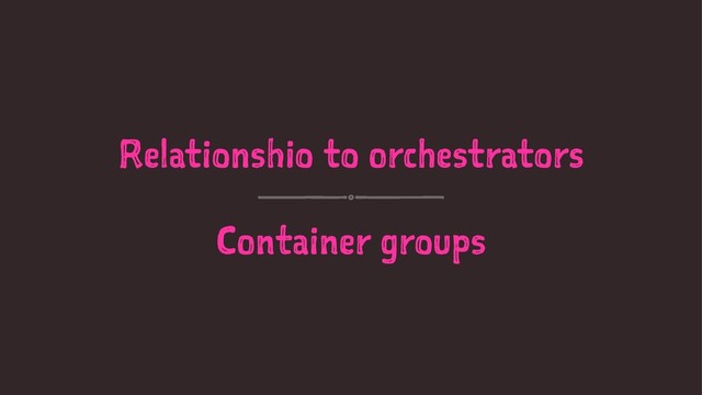 Relationshio to orchestrators
Container groups
