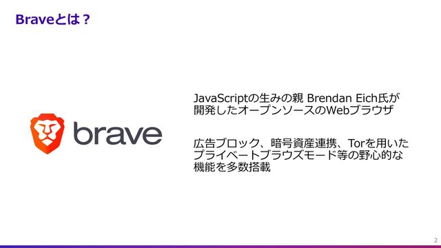 Braveとは︖
JavaScriptの⽣みの親 Brendan Eich⽒が
開発したオープンソースのWebブラウザ
広告ブロック、暗号資産連携、Torを⽤いた
プライベートブラウズモード等の野⼼的な
機能を多数搭載
2
