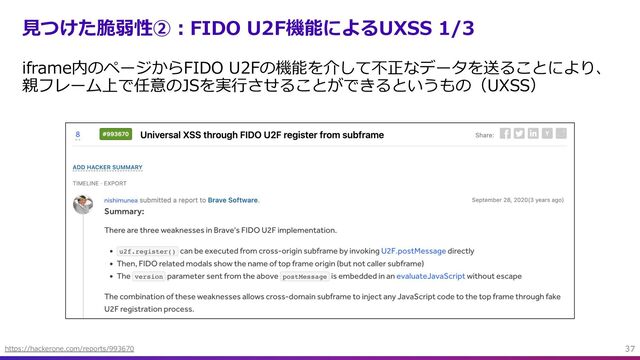 ⾒つけた脆弱性②︓FIDO U2F機能によるUXSS 1/3
iframe内のページからFIDO U2Fの機能を介して不正なデータを送ることにより、
親フレーム上で任意のJSを実⾏させることができるというもの（UXSS）
37
https://hackerone.com/reports/993670
