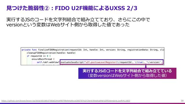 ⾒つけた脆弱性②︓FIDO U2F機能によるUXSS 2/3
実⾏するJSのコードを⽂字列結合で組み⽴てており、さらにこの中で
versionという変数はWebサイト側から取得した値であった
38
https://github.com/brave/brave-ios/blob/d01b8c07b8a6244af48798efe4afeccd266707e2/Client/WebAuthN/U2FExtensions.swift#L1003
実⾏するJSのコードを⽂字列結合で組み⽴てている
（変数versionはWebサイト側から取得した値）
