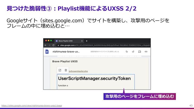 ⾒つけた脆弱性③︓Playlist機能によるUXSS 2/2
Googleサイト（sites.google.com）でサイトを構築し、攻撃⽤のページを
フレームの中に埋め込むと…
43
https://sites.google.com/view/nishimunea-brave-uxss1/page
攻撃⽤のページをフレームに埋め込む
