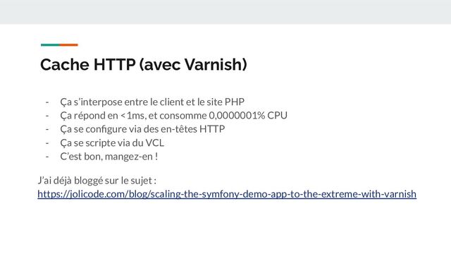 Cache HTTP (avec Varnish)
- Ça s’interpose entre le client et le site PHP
- Ça répond en <1ms, et consomme 0,0000001% CPU
- Ça se conﬁgure via des en-têtes HTTP
- Ça se scripte via du VCL
- C’est bon, mangez-en !
J’ai déjà bloggé sur le sujet :
https://jolicode.com/blog/scaling-the-symfony-demo-app-to-the-extreme-with-varnish
