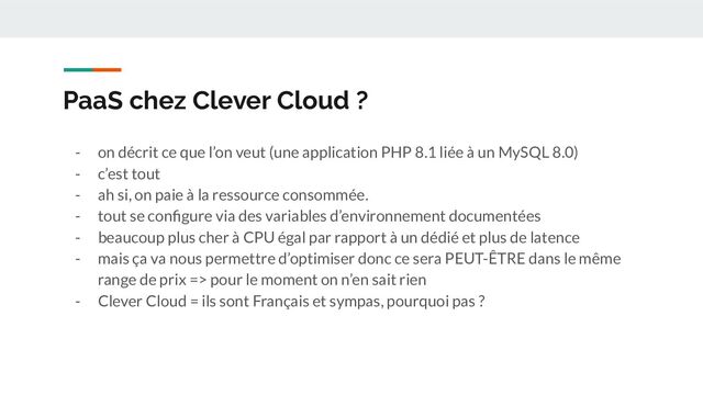 PaaS chez Clever Cloud ?
- on décrit ce que l’on veut (une application PHP 8.1 liée à un MySQL 8.0)
- c’est tout
- ah si, on paie à la ressource consommée.
- tout se conﬁgure via des variables d’environnement documentées
- beaucoup plus cher à CPU égal par rapport à un dédié et plus de latence
- mais ça va nous permettre d’optimiser donc ce sera PEUT-ÊTRE dans le même
range de prix => pour le moment on n’en sait rien
- Clever Cloud = ils sont Français et sympas, pourquoi pas ?
