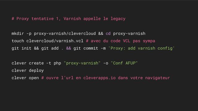 # Proxy tentative 1, Varnish appelle le legacy
mkdir -p proxy-varnish/clevercloud && cd proxy-varnish
touch clevercloud/varnish.vcl # avec du code VCL pas sympa
git init && git add . && git commit -m 'Proxy: add varnish config'
clever create -t php "proxy-varnish" -o "Conf AFUP"
clever deploy
clever open # ouvre l’url en cleverapps.io dans votre navigateur
