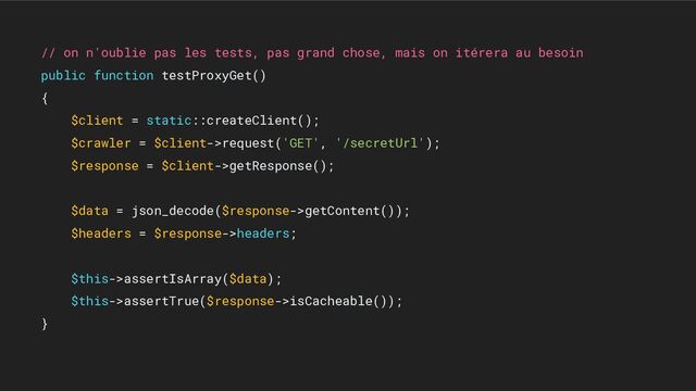 // on n'oublie pas les tests, pas grand chose, mais on itérera au besoin
public function testProxyGet()
{
$client = static::createClient();
$crawler = $client->request('GET', '/secretUrl');
$response = $client->getResponse();
$data = json_decode($response->getContent());
$headers = $response->headers;
$this->assertIsArray($data);
$this->assertTrue($response->isCacheable());
}
