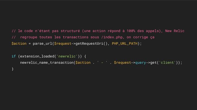 // le code n'étant pas structuré (une action répond à 100% des appels), New Relic
// regroupe toutes les transactions sous /index.php, on corrige ça
$action = parse_url($request->getRequestUri(), PHP_URL_PATH);
if (extension_loaded('newrelic')) {
newrelic_name_transaction($action . ' - ' . $request->query->get('client'));
}
