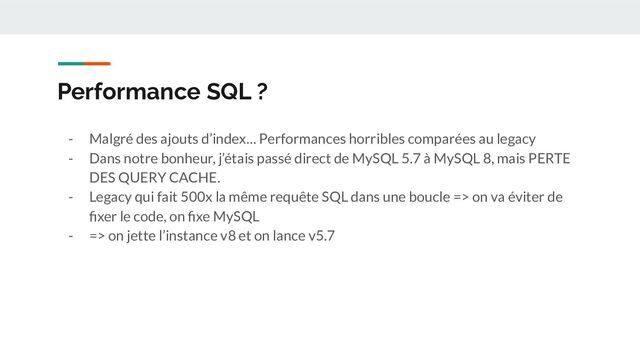 Performance SQL ?
- Malgré des ajouts d’index… Performances horribles comparées au legacy
- Dans notre bonheur, j’étais passé direct de MySQL 5.7 à MySQL 8, mais PERTE
DES QUERY CACHE.
- Legacy qui fait 500x la même requête SQL dans une boucle => on va éviter de
ﬁxer le code, on ﬁxe MySQL
- => on jette l’instance v8 et on lance v5.7
