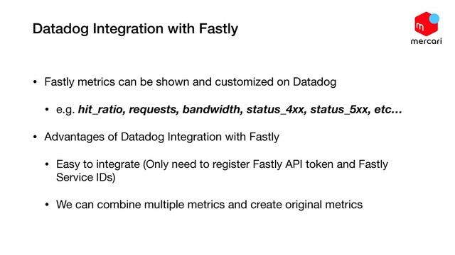 Datadog Integration with Fastly
• Fastly metrics can be shown and customized on Datadog

• e.g. hit_ratio, requests, bandwidth, status_4xx, status_5xx, etc…

• Advantages of Datadog Integration with Fastly

• Easy to integrate (Only need to register Fastly API token and Fastly
Service IDs)

• We can combine multiple metrics and create original metrics
