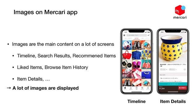 Images on Mercari app
• Images are the main content on a lot of screens

• Timeline, Search Results, Recommened Items

• Liked Items, Browse Item History

• Item Details, …
Timeline Item Details
→ A lot of images are displayed
