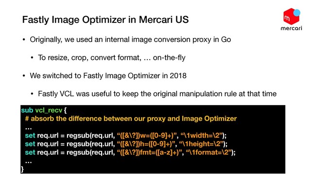 Fastly Image Optimizer in Mercari US
• Originally, we used an internal image conversion proxy in Go

• To resize, crop, convert format, … on-the-ﬂy

• We switched to Fastly Image Optimizer in 2018

• Fastly VCL was useful to keep the original manipulation rule at that time

•
sub vcl_recv {
# absorb the diﬀerence between our proxy and Image Optimizer
…
set req.url = regsub(req.url, “([&\?])w=([0-9]+)”, “\1width=\2”);
set req.url = regsub(req.url, “([&\?])h=([0-9]+)”, “\1height=\2”);
set req.url = regsub(req.url, “([&\?])fmt=([a-z]+)”, “\1format=\2”);
…
}
