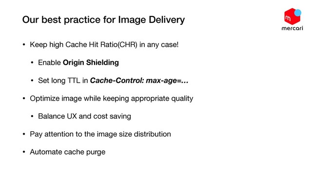 Our best practice for Image Delivery
• Keep high Cache Hit Ratio(CHR) in any case!

• Enable Origin Shielding

• Set long TTL in Cache-Control: max-age=…

• Optimize image while keeping appropriate quality

• Balance UX and cost saving

• Pay attention to the image size distribution

• Automate cache purge
