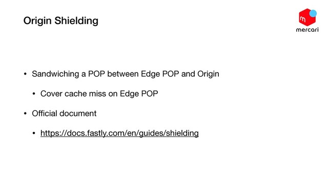 Origin Shielding
• Sandwiching a POP between Edge POP and Origin

• Cover cache miss on Edge POP

• Oﬃcial document

• https://docs.fastly.com/en/guides/shielding
