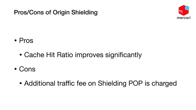 Pros/Cons of Origin Shielding
• Pros

• Cache Hit Ratio improves signiﬁcantly

• Cons

• Additional traﬃc fee on Shielding POP is charged
