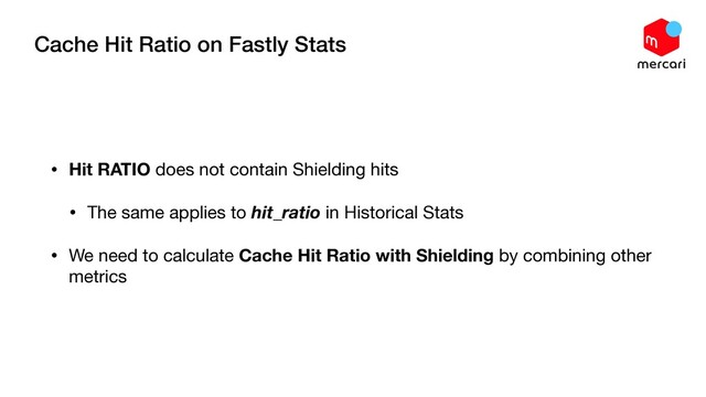 Cache Hit Ratio on Fastly Stats
• Hit RATIO does not contain Shielding hits

• The same applies to hit_ratio in Historical Stats

• We need to calculate Cache Hit Ratio with Shielding by combining other
metrics
