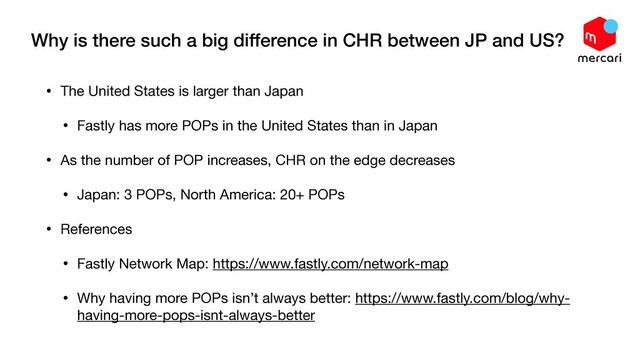 Why is there such a big difference in CHR between JP and US?
• The United States is larger than Japan

• Fastly has more POPs in the United States than in Japan

• As the number of POP increases, CHR on the edge decreases

• Japan: 3 POPs, North America: 20+ POPs

• References

• Fastly Network Map: https://www.fastly.com/network-map

• Why having more POPs isn’t always better: https://www.fastly.com/blog/why-
having-more-pops-isnt-always-better
