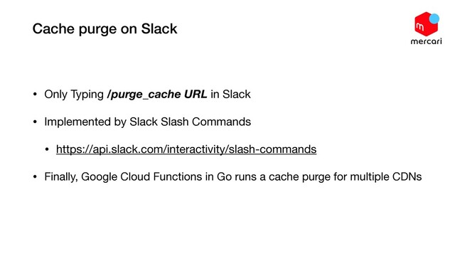 Cache purge on Slack
• Only Typing /purge_cache URL in Slack

• Implemented by Slack Slash Commands

• https://api.slack.com/interactivity/slash-commands

• Finally, Google Cloud Functions in Go runs a cache purge for multiple CDNs
