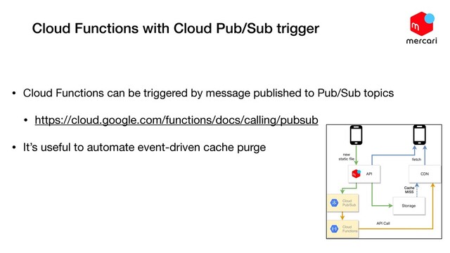 Cloud Functions with Cloud Pub/Sub trigger
• Cloud Functions can be triggered by message published to Pub/Sub topics

• https://cloud.google.com/functions/docs/calling/pubsub

• It’s useful to automate event-driven cache purge
