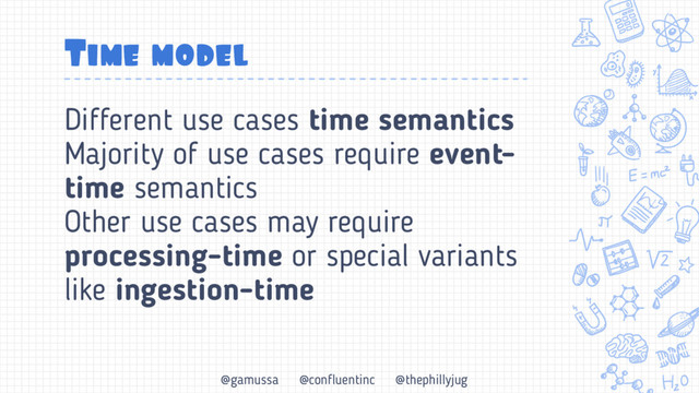 @gamussa @confluentinc @thephillyjug
Time model
Different use cases time semantics
Majority of use cases require event-
time semantics
Other use cases may require
processing-time or special variants
like ingestion-time
