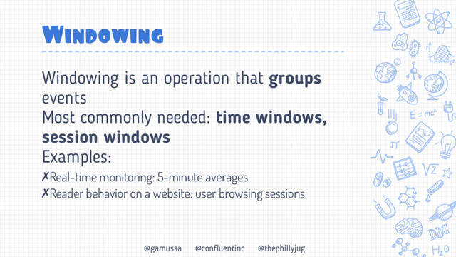 @gamussa @confluentinc @thephillyjug
Windowing
Windowing is an operation that groups
events
Most commonly needed: time windows,
session windows
Examples:
✗Real-time monitoring: 5-minute averages
✗Reader behavior on a website: user browsing sessions
