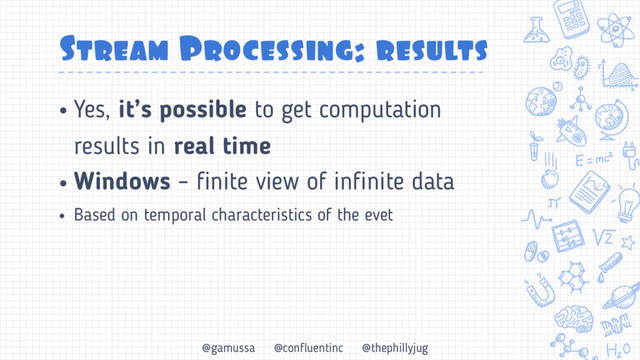 @gamussa @confluentinc @thephillyjug
Stream Processing: results
• Yes, it’s possible to get computation
results in real time
• Windows – finite view of infinite data
• Based on temporal characteristics of the evet
