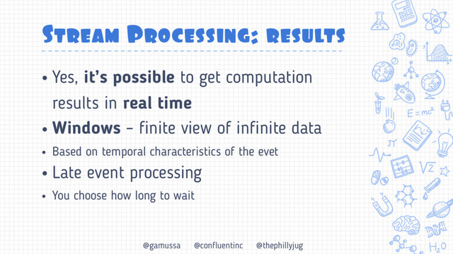 @gamussa @confluentinc @thephillyjug
Stream Processing: results
• Yes, it’s possible to get computation
results in real time
• Windows – finite view of infinite data
• Based on temporal characteristics of the evet
• Late event processing
• You choose how long to wait
