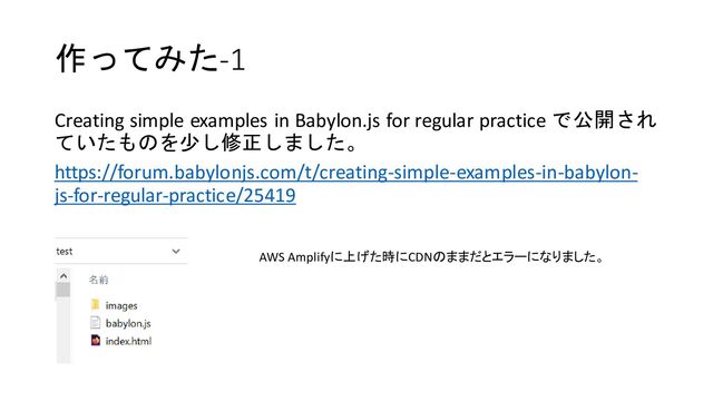 作ってみた-1
Creating simple examples in Babylon.js for regular practice で公開され
ていたものを少し修正しました。
https://forum.babylonjs.com/t/creating-simple-examples-in-babylon-
js-for-regular-practice/25419
AWS Amplifyに上げた時にCDNのままだとエラーになりました。
