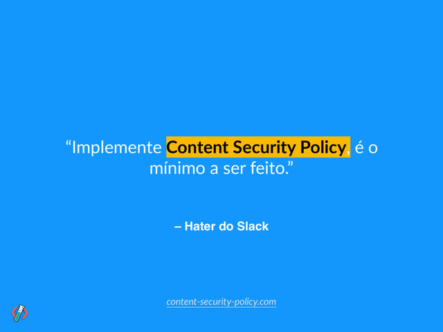 – Hater do Slack
“Implemente Content Security Policy, é o
mínimo a ser feito.”
content-security-policy.com
