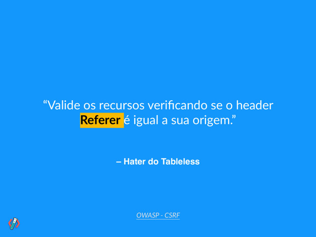 – Hater do Tableless
“Valide os recursos veriﬁcando se o header
Referer é igual a sua origem.”
OWASP - CSRF
