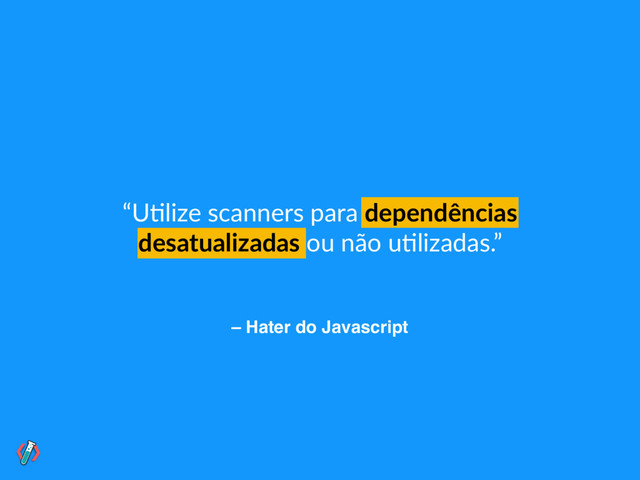 – Hater do Javascript
“U!lize scanners para dependências
desatualizadas ou não u!lizadas.”
