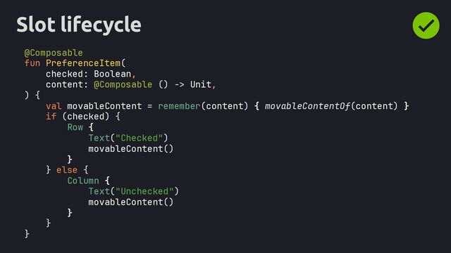 Slot lifecycle
@Composable
fun PreferenceItem(
checked: Boolean,
content: @Composable () -> Unit,
) {
if (checked) {
Row {
Text("Checked")
movableContent()
}
} else {
Column {
Text("Unchecked")
movableContent()
}
}
}
val movableContent = remember(content) { movableContentOf(content) }
