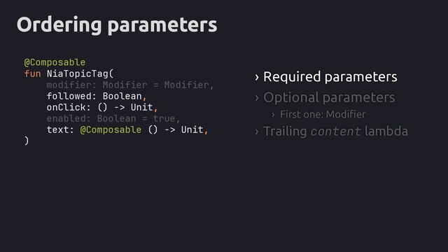 Ordering parameters
› Required parameters
› Optional parameters
› First one: Modifier
› Trailing content lambda
fun NiaTopicTag(
modifier: Modifier = Modifier,
followed: Boolean,
onClick: () -> Unit,
enabled: Boolean = true,
text: @Composable () -> Unit,
)
@Composable
