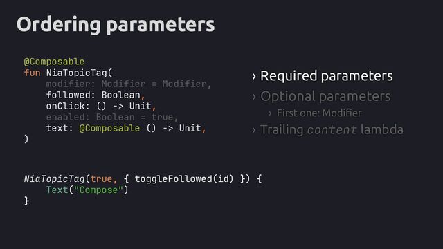 Ordering parameters
NiaTopicTag(true, { toggleFollowed(id) }) {
Text("Compose")
}
› Required parameters
› Optional parameters
› First one: Modifier
› Trailing content lambda
fun NiaTopicTag(
modifier: Modifier = Modifier,
followed: Boolean,
onClick: () -> Unit,
enabled: Boolean = true,
text: @Composable () -> Unit,
)
@Composable
