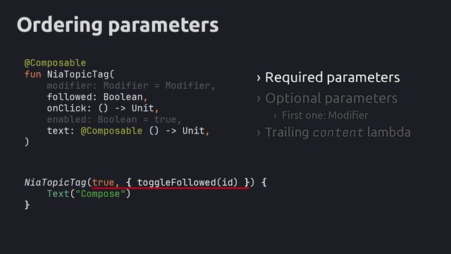 Ordering parameters
NiaTopicTag(true, { toggleFollowed(id) }
Text("Compose")
}
› Required parameters
› Optional parameters
› First one: Modifier
› Trailing content lambda
fun NiaTopicTag(
modifier: Modifier = Modifier,
followed: Boolean,
onClick: () -> Unit,
enabled: Boolean = true,
text: @Composable () -> Unit,
)
) {
@Composable
