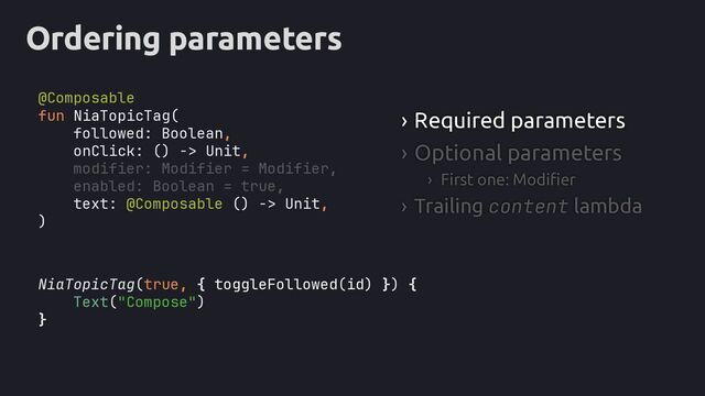 Ordering parameters
NiaTopicTag(true, { toggleFollowed(id) }
Text("Compose")
}
› Required parameters
› Optional parameters
› First one: Modifier
› Trailing content lambda
fun NiaTopicTag(
followed: Boolean,
onClick: () -> Unit,
modifier: Modifier = Modifier,
enabled: Boolean = true,
text: @Composable () -> Unit,
)
) {
@Composable
