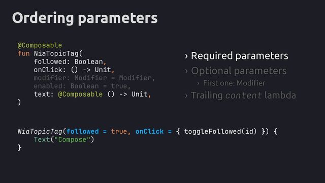 Ordering parameters
NiaTopicTag(followed = true, onClick = { toggleFollowed(id) }
Text("Compose")
}
› Required parameters
› Optional parameters
› First one: Modifier
› Trailing content lambda
fun NiaTopicTag(
followed: Boolean,
onClick: () -> Unit,
text: @Composable () -> Unit,
)
modifier: Modifier = Modifier,
enabled: Boolean = true,
) {
@Composable

