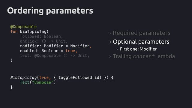 Ordering parameters
NiaTopicTag(true,
Text("Compose")
}
› Required parameters
› Optional parameters
› First one: Modifier
› Trailing content lambda
fun NiaTopicTag(
followed: Boolean,
onClick: () -> Unit,
text: @Composable () -> Unit,
)
modifier: Modifier = Modifier,
enabled: Boolean = true,
) {
{ toggleFollowed(id) }
@Composable
